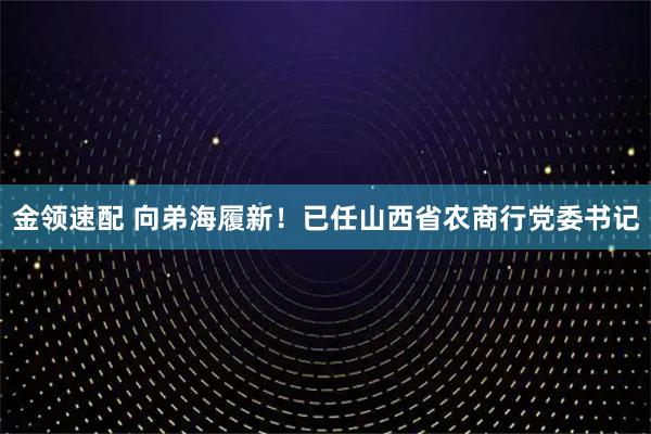 金领速配 向弟海履新！已任山西省农商行党委书记