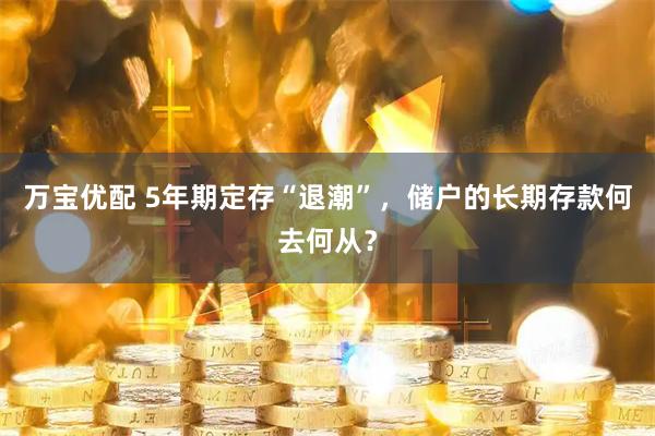 万宝优配 5年期定存“退潮”，储户的长期存款何去何从？