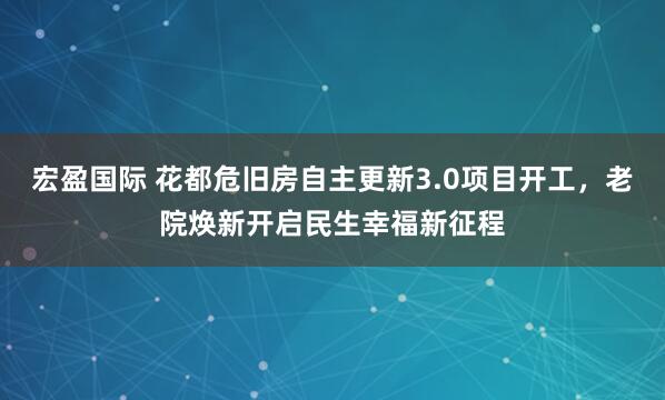宏盈国际 花都危旧房自主更新3.0项目开工，老院焕新开启民生幸福新征程