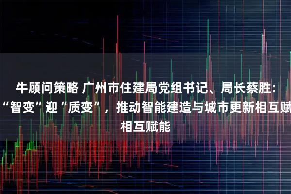 牛顾问策略 广州市住建局党组书记、局长蔡胜：以“智变”迎“质变”，推动智能建造与城市更新相互赋能