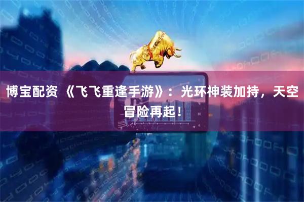 博宝配资 《飞飞重逢手游》：光环神装加持，天空冒险再起！