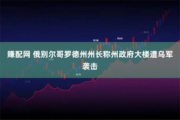 赚配网 俄别尔哥罗德州州长称州政府大楼遭乌军袭击