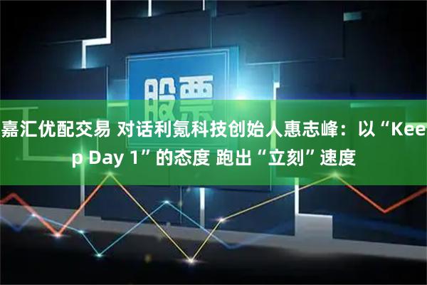 嘉汇优配交易 对话利氪科技创始人惠志峰：以“Keep Day 1”的态度 跑出“立刻”速度